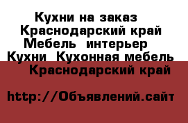 Кухни на заказ - Краснодарский край Мебель, интерьер » Кухни. Кухонная мебель   . Краснодарский край